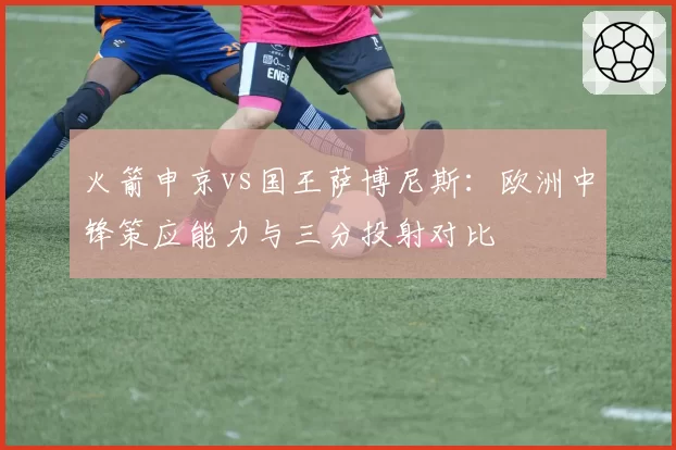 火箭申京vs国王萨博尼斯：欧洲中锋策应能力与三分投射对比