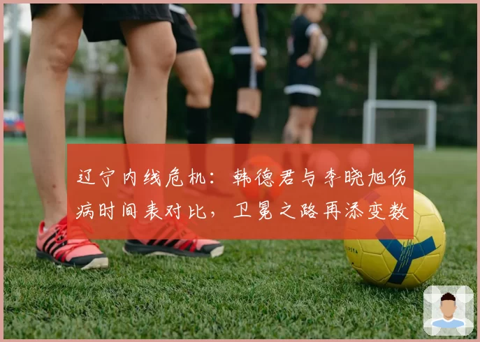 辽宁内线危机：韩德君与李晓旭伤病时间表对比，卫冕之路再添变数