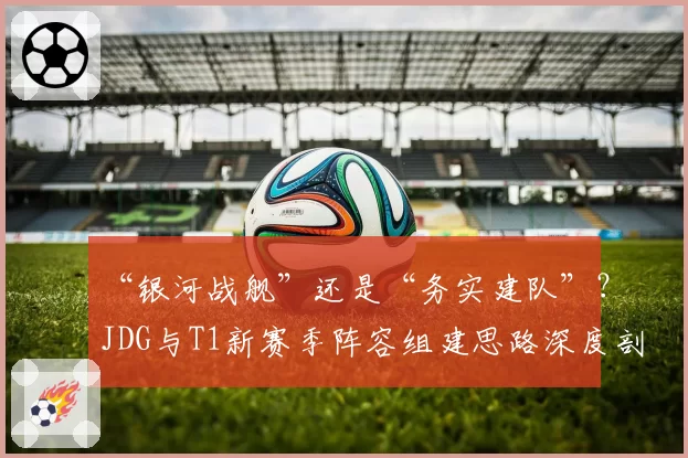 “银河战舰”还是“务实建队”?JDG与T1新赛季阵容组建思路深度剖析