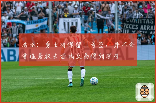 名记：勇士将保留11号签，并不会拿选秀权去尝试交易得到字母