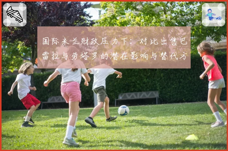 国际米兰财政压力下：对比出售巴雷拉与劳塔罗的潜在影响与替代方案