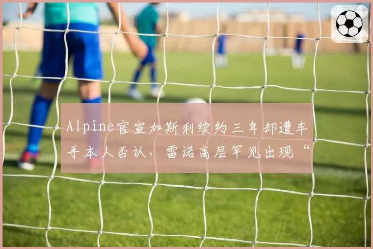 Alpine官宣加斯利续约三年却遭车手本人否认，雷诺高层罕见出现“双重声明”公关事故
