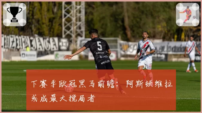 下赛季欧冠黑马前瞻:阿斯顿维拉或成最大搅局者