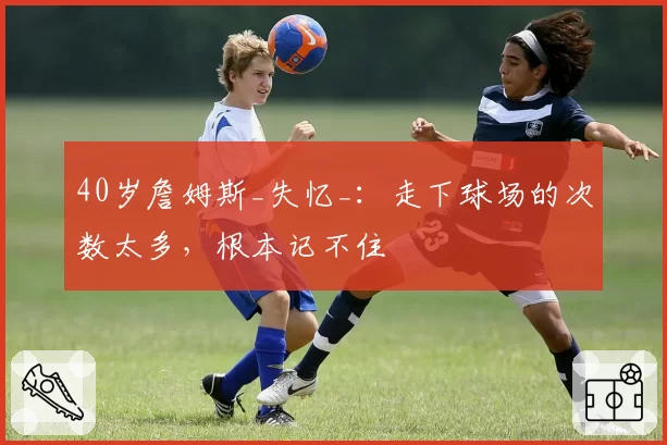 40岁詹姆斯_失忆_：走下球场的次数太多，根本记不住
