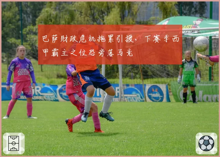 巴萨财政危机拖累引援，下赛季西甲霸主之位恐旁落马竞