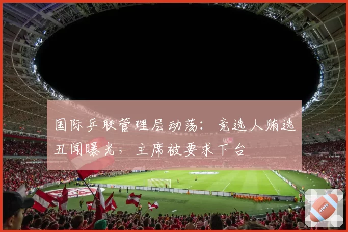 国际乒联管理层动荡：竞选人贿选丑闻曝光，主席被要求下台