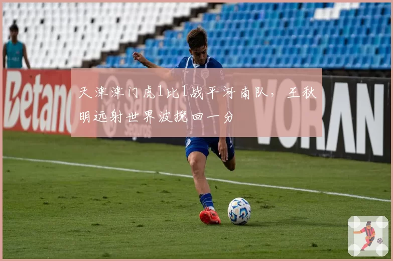 天津津门虎1比1战平河南队,王秋明远射世界波挽回一分