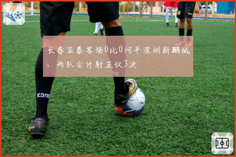 长春亚泰客场0比0闷平深圳新鹏城，两队合计射正仅3次