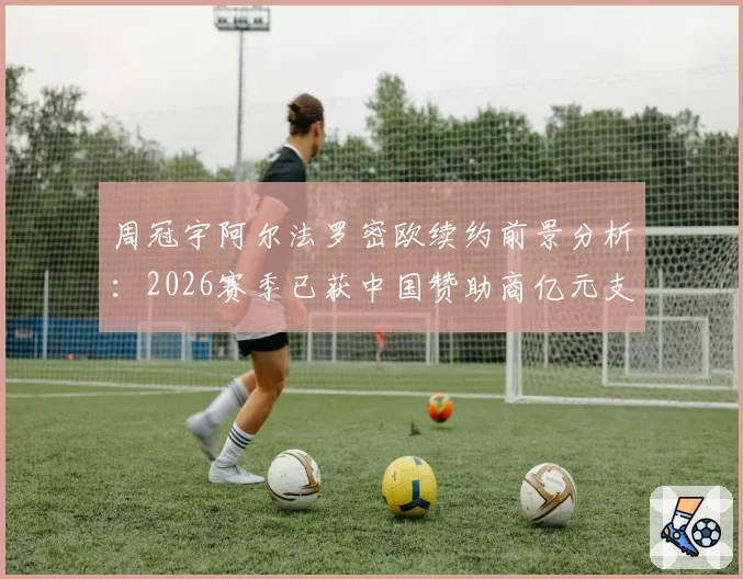 周冠宇阿尔法罗密欧续约前景分析:2026赛季已获中国赞助商亿元支持