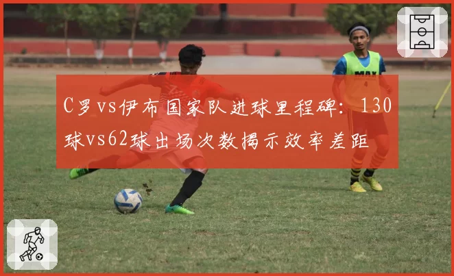 C罗vs伊布国家队进球里程碑：130球vs62球出场次数揭示效率差距