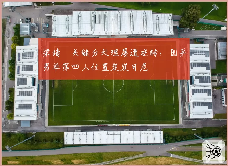 梁靖崑关键分处理屡遭逆转，国乒男单第四人位置岌岌可危