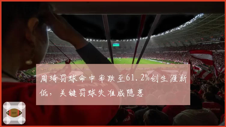 周琦罚球命中率跌至61.2%创生涯新低,关键罚球失准成隐患