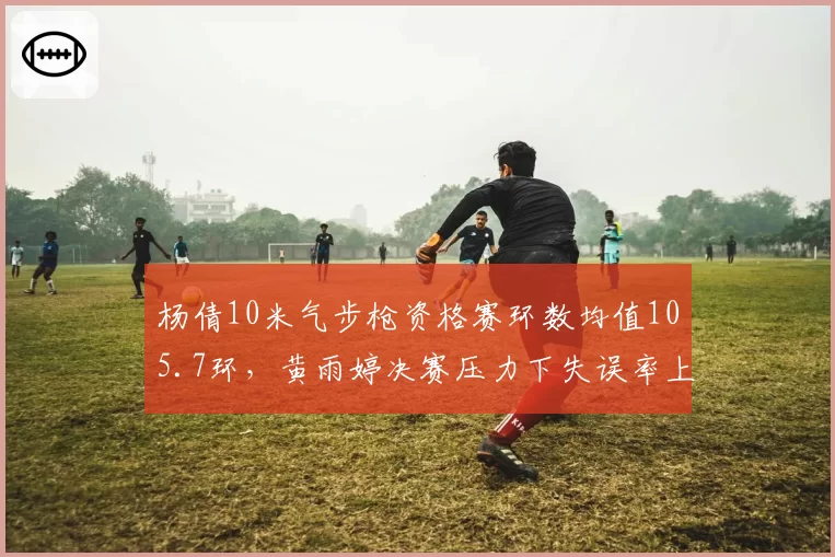 杨倩10米气步枪资格赛环数均值105.7环,黄雨婷决赛压力下失误率上升