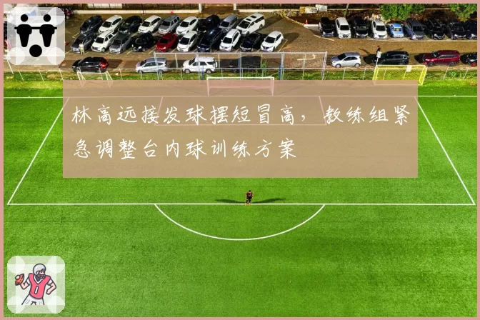 林高远接发球摆短冒高,教练组紧急调整台内球训练方案
