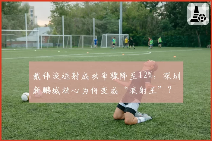 戴伟浚远射成功率骤降至12%，深圳新鹏城核心为何变成“浪射王”？