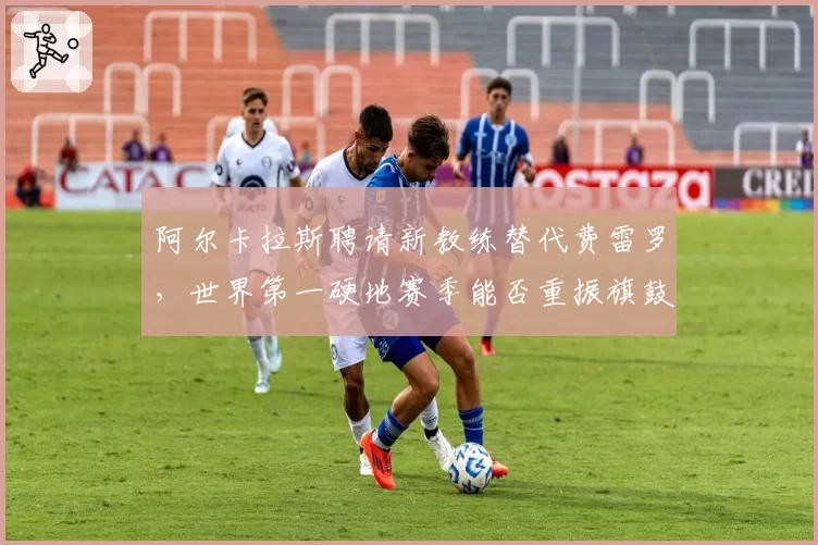 阿尔卡拉斯聘请新教练替代费雷罗，世界第一硬地赛季能否重振旗鼓？