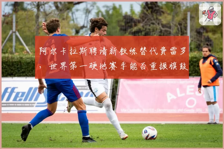 阿尔卡拉斯聘请新教练替代费雷罗，世界第一硬地赛季能否重振旗鼓？