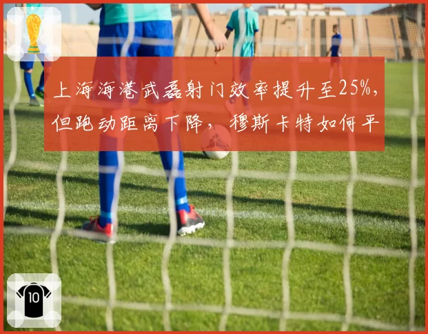 上海海港武磊射门效率提升至25%，但跑动距离下降，穆斯卡特如何平衡？