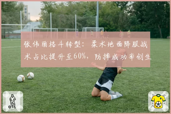 张伟丽格斗转型：柔术地面降服战术占比提升至60%，防摔成功率创生涯新高