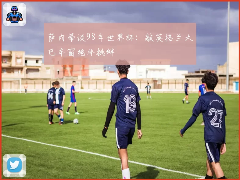 萨内蒂谈98年世界杯：敲英格兰大巴车窗绝非挑衅