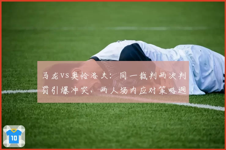 马龙vs奥恰洛夫:同一裁判两次判罚引爆冲突,两人场内应对策略迥异