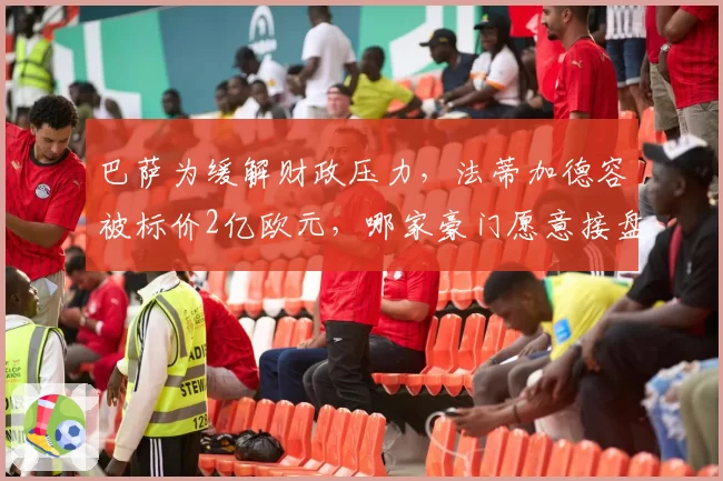巴萨为缓解财政压力，法蒂加德容被标价2亿欧元，哪家豪门愿意接盘？