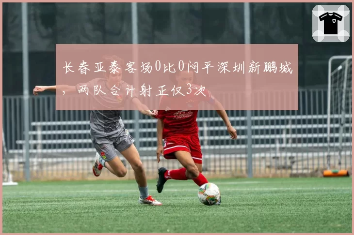 长春亚泰客场0比0闷平深圳新鹏城,两队合计射正仅3次