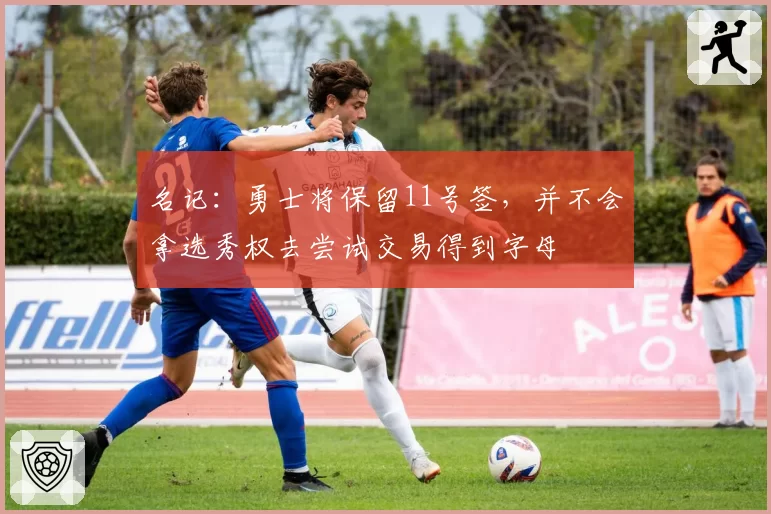 名记：勇士将保留11号签，并不会拿选秀权去尝试交易得到字母