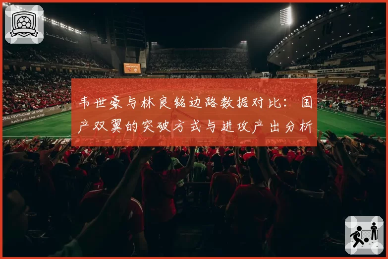 韦世豪与林良铭边路数据对比：国产双翼的突破方式与进攻产出分析