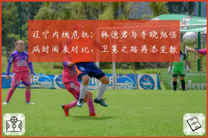 辽宁内线危机：韩德君与李晓旭伤病时间表对比，卫冕之路再添变数