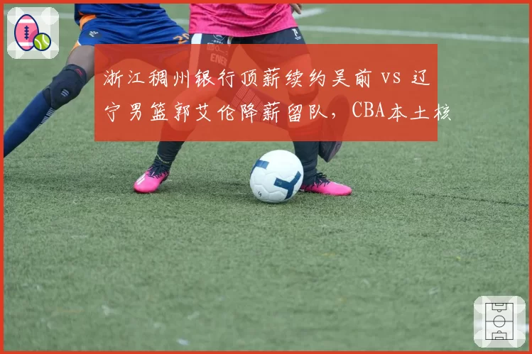 浙江稠州银行顶薪续约吴前 vs 辽宁男篮郭艾伦降薪留队，CBA本土核心薪资博弈