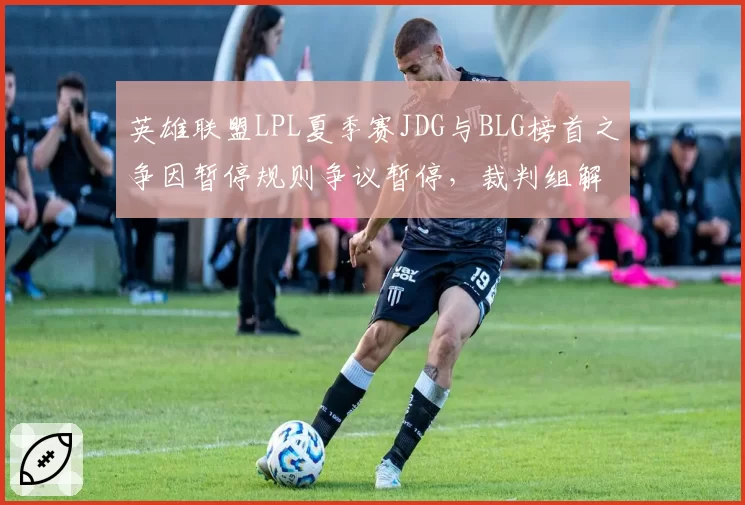 英雄联盟LPL夏季赛JDG与BLG榜首之争因暂停规则争议暂停，裁判组解释引不满