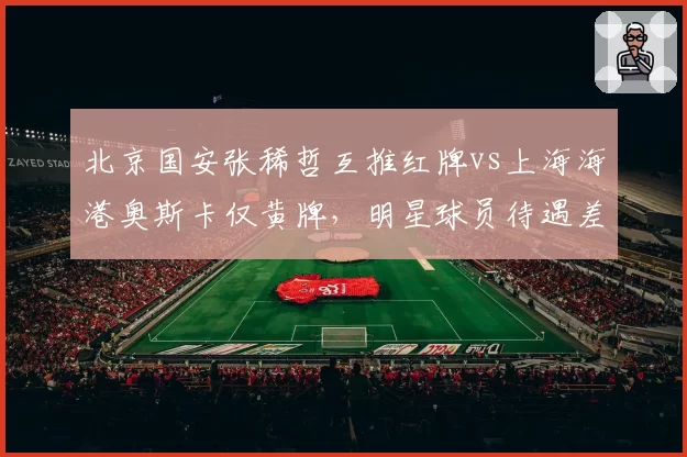 北京国安张稀哲互推红牌vs上海海港奥斯卡仅黄牌，明星球员待遇差异引争议