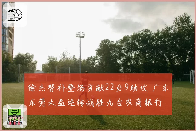 徐杰替补登场贡献22分9助攻 广东东莞大益逆转战胜九台农商银行