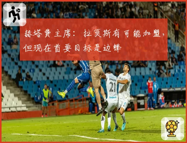 赫塔费主席：拉莫斯有可能加盟，但现在首要目标是边锋