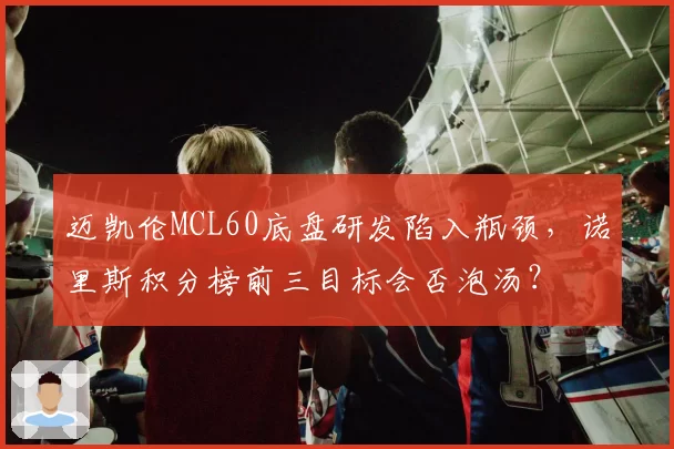 迈凯伦MCL60底盘研发陷入瓶颈,诺里斯积分榜前三目标会否泡汤?