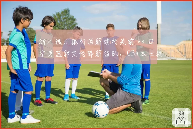 浙江稠州银行顶薪续约吴前 vs 辽宁男篮郭艾伦降薪留队，CBA本土核心薪资博弈