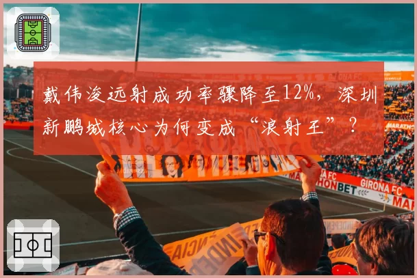 戴伟浚远射成功率骤降至12%，深圳新鹏城核心为何变成“浪射王”？