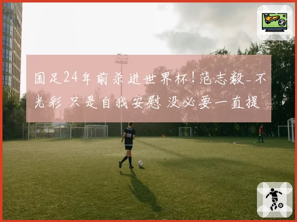 国足24年前杀进世界杯!范志毅_不光彩 只是自我安慰 没必要一直提