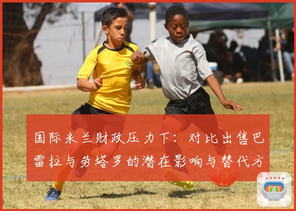 国际米兰财政压力下：对比出售巴雷拉与劳塔罗的潜在影响与替代方案
