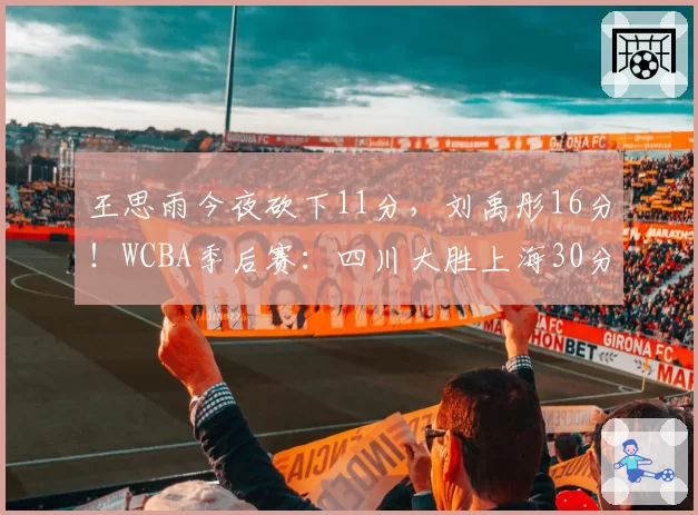 王思雨今夜砍下11分，刘禹彤16分！WCBA季后赛：四川大胜上海30分