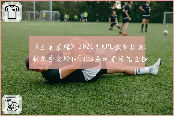 《王者荣耀》2026年KPL选秀数据：状元秀打野位Gank成功率领先全榜