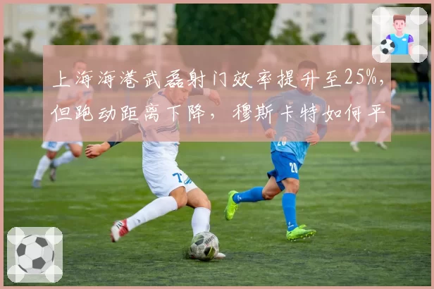 上海海港武磊射门效率提升至25%，但跑动距离下降，穆斯卡特如何平衡？