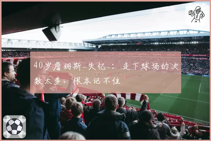40岁詹姆斯_失忆_：走下球场的次数太多，根本记不住