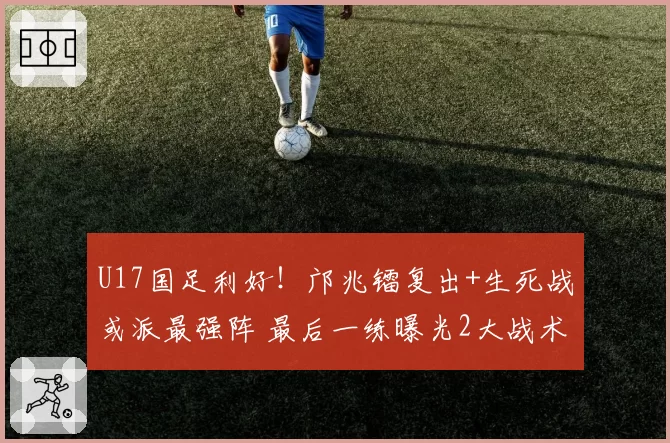 U17国足利好！邝兆镭复出+生死战或派最强阵 最后一练曝光2大战术