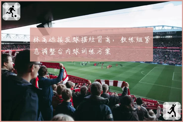 林高远接发球摆短冒高,教练组紧急调整台内球训练方案