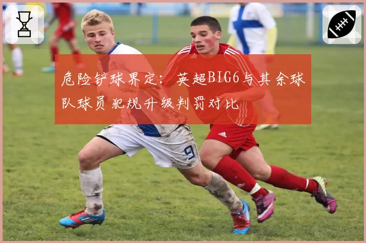 危险铲球界定:英超BIG6与其余球队球员犯规升级判罚对比