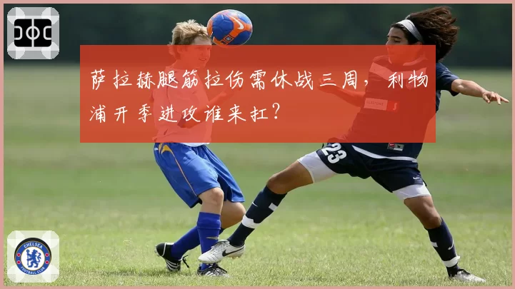 萨拉赫腿筋拉伤需休战三周，利物浦开季进攻谁来扛？