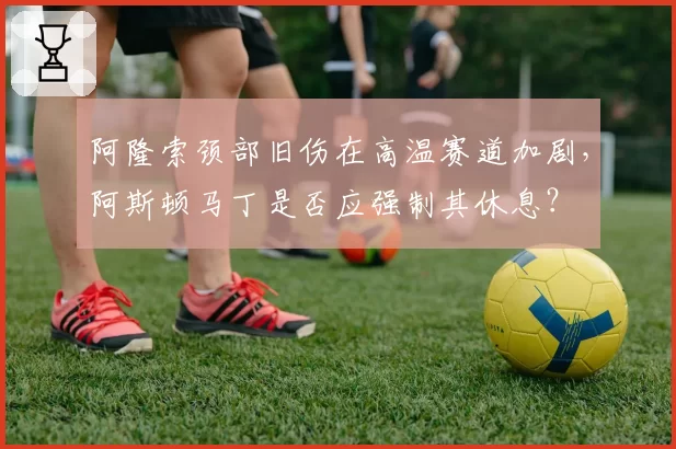阿隆索颈部旧伤在高温赛道加剧，阿斯顿马丁是否应强制其休息？