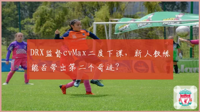 DRX监督cvMax二度下课,新人教练能否带出第二个奇迹?